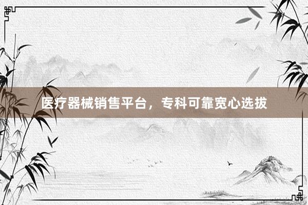 医疗器械销售平台，专科可靠宽心选拔